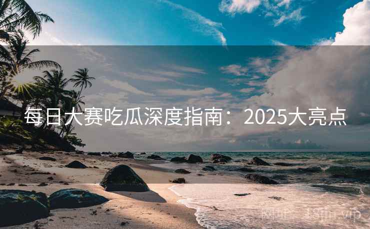 每日大赛吃瓜深度指南：2025大亮点