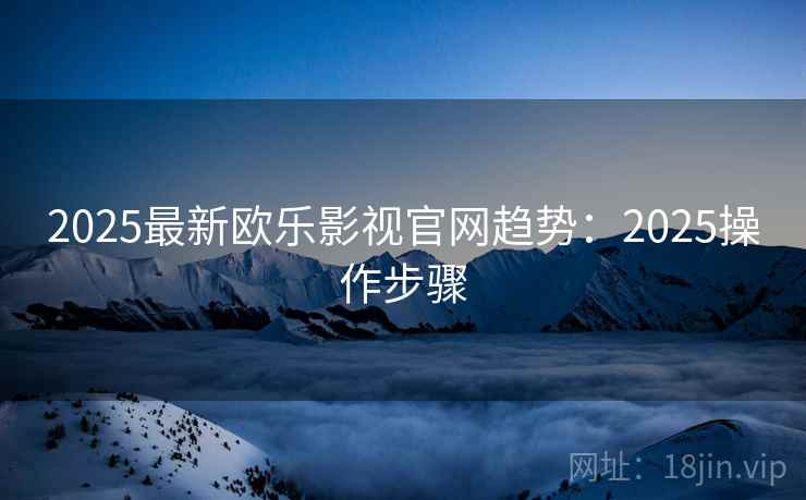 2025最新欧乐影视官网趋势：2025操作步骤
