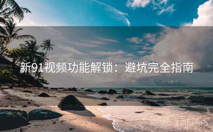 新91视频功能解锁：避坑完全指南