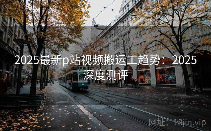 2025最新p站视频搬运工趋势：2025深度测评