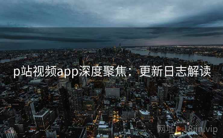 p站视频app深度聚焦：更新日志解读