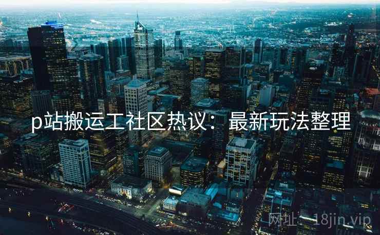 p站搬运工社区热议：最新玩法整理