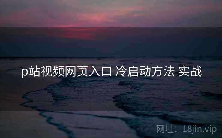 p站视频网页入口 冷启动方法 实战