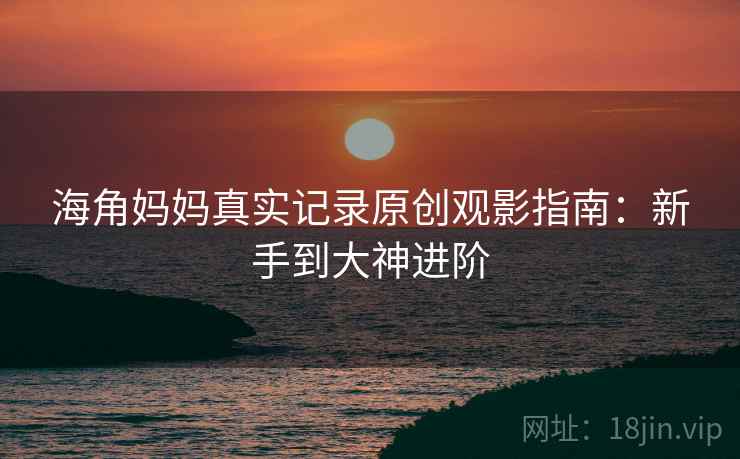 海角妈妈真实记录原创观影指南：新手到大神进阶