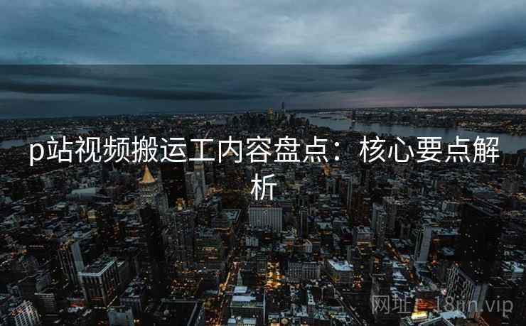 p站视频搬运工内容盘点：核心要点解析